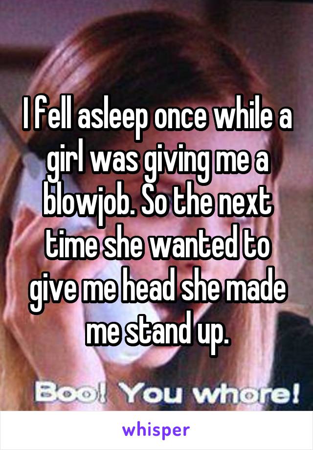 I fell asleep once while a girl was giving me a blowjob. So the next time she wanted to give me head she made me stand up.
