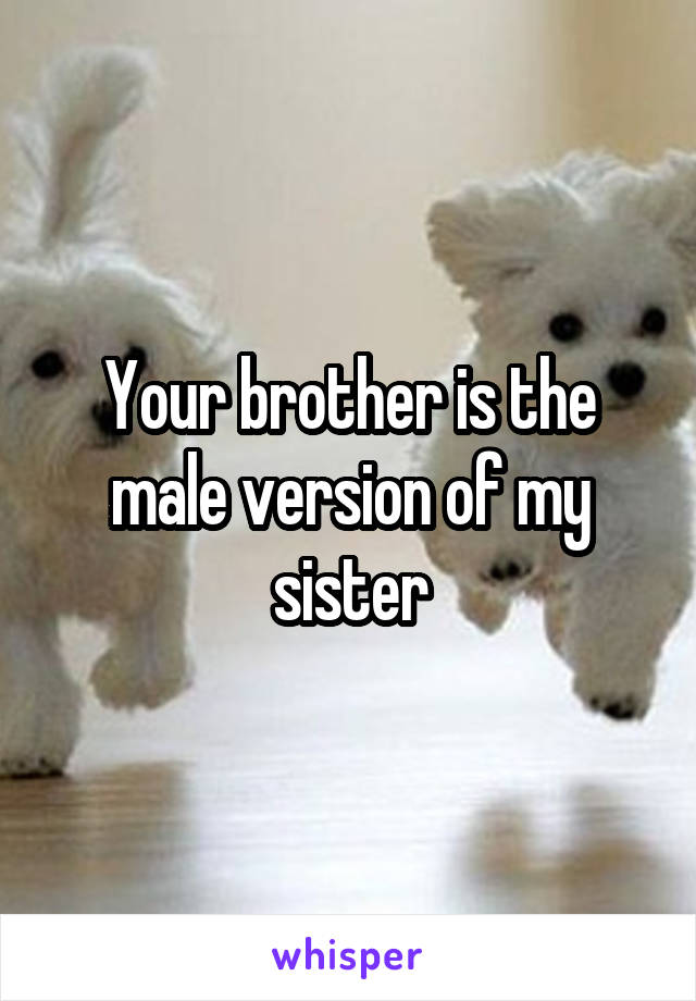 Your brother is the male version of my sister