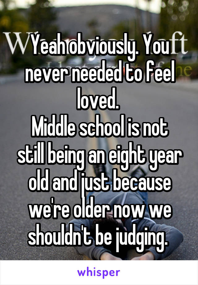Yeah obviously. You never needed to feel loved. 
Middle school is not still being an eight year old and just because we're older now we shouldn't be judging. 
