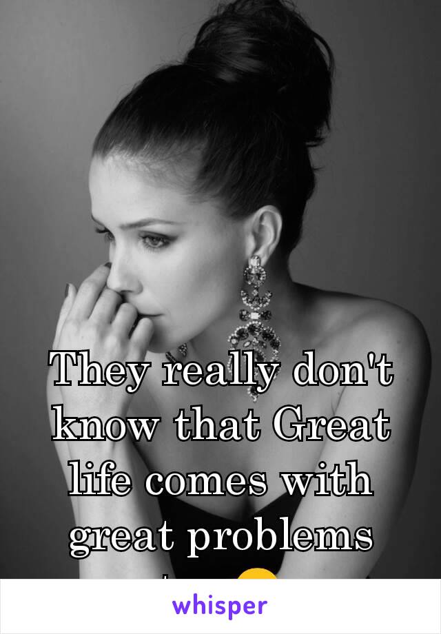They really don't know that Great life comes with great problems too.😉