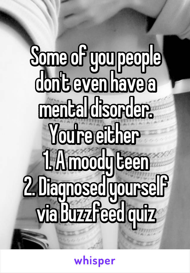 Some of you people don't even have a mental disorder.
You're either 
1. A moody teen
2. Diagnosed yourself via Buzzfeed quiz