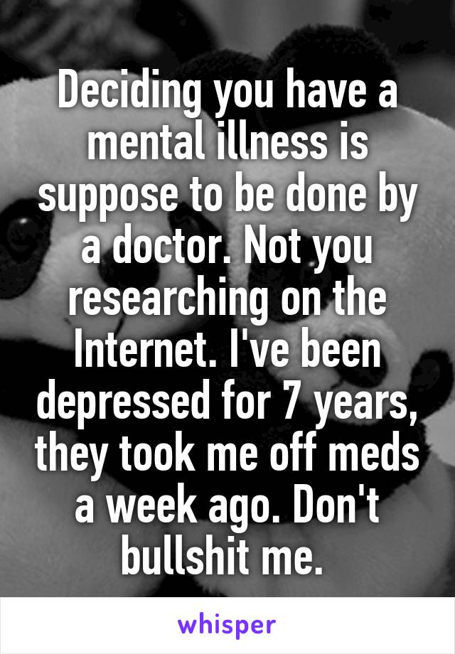 Deciding you have a mental illness is suppose to be done by a doctor. Not you researching on the Internet. I've been depressed for 7 years, they took me off meds a week ago. Don't bullshit me. 