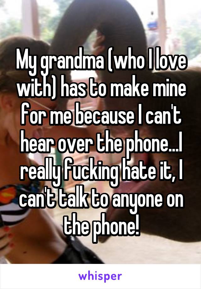 My grandma (who I love with) has to make mine for me because I can't hear over the phone...I really fucking hate it, I can't talk to anyone on the phone!