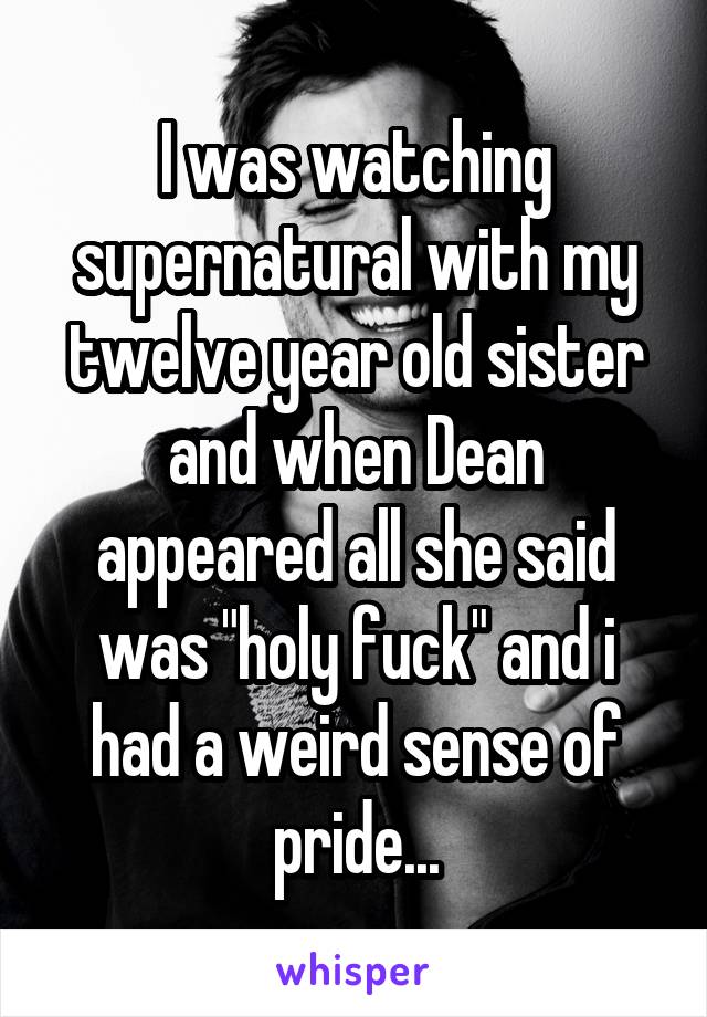 I was watching supernatural with my twelve year old sister and when Dean appeared all she said was "holy fuck" and i had a weird sense of pride...