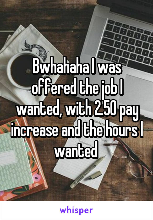 Bwhahaha I was offered the job I wanted, with 2.50 pay increase and the hours I wanted 