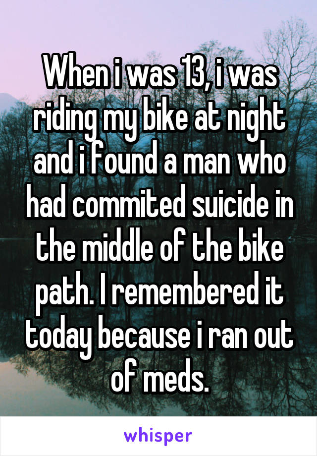 When i was 13, i was riding my bike at night and i found a man who had commited suicide in the middle of the bike path. I remembered it today because i ran out of meds.