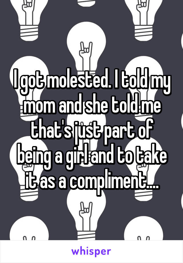 I got molested. I told my mom and she told me that's just part of being a girl and to take it as a compliment....