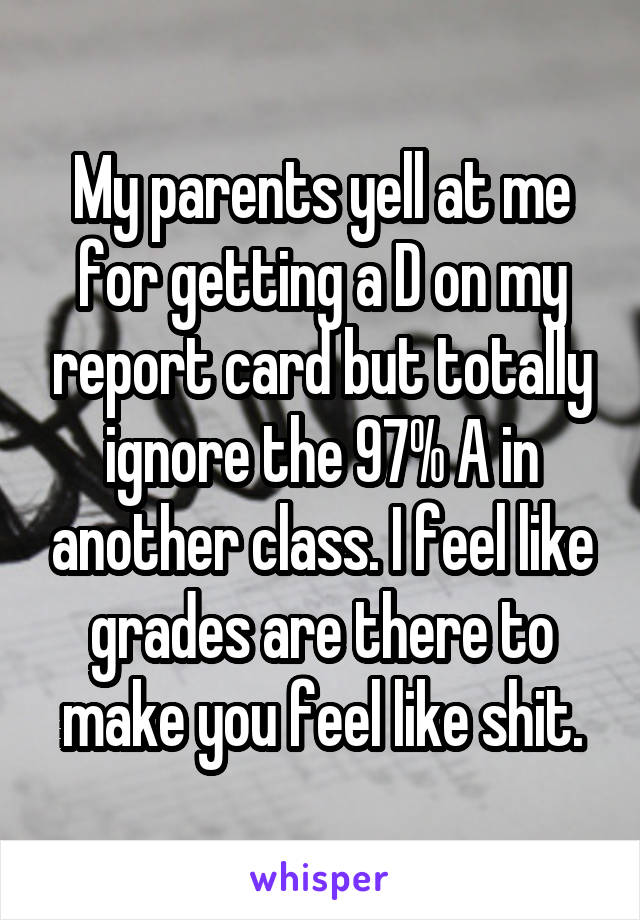 My parents yell at me for getting a D on my report card but totally ignore the 97% A in another class. I feel like grades are there to make you feel like shit.