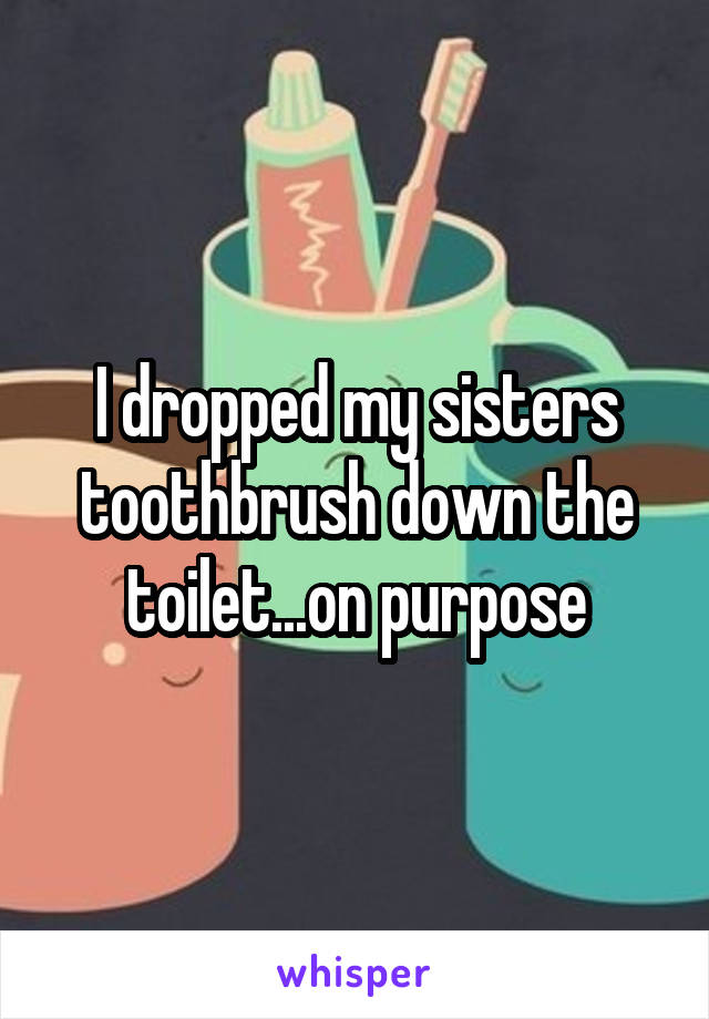 I dropped my sisters toothbrush down the toilet...on purpose