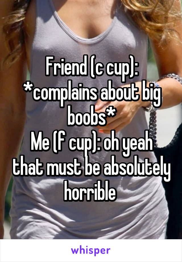 Friend (c cup): *complains about big boobs*
Me (f cup): oh yeah that must be absolutely horrible 