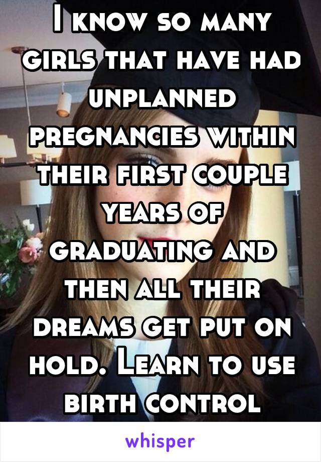 I know so many girls that have had unplanned pregnancies within their first couple years of graduating and then all their dreams get put on hold. Learn to use birth control girls! It's not hard