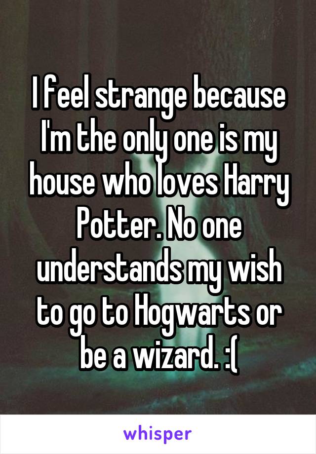 I feel strange because I'm the only one is my house who loves Harry Potter. No one understands my wish to go to Hogwarts or be a wizard. :(