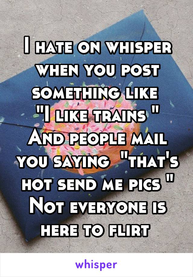 I hate on whisper when you post something like 
"I like trains "
And people mail you saying  "that's hot send me pics "
Not everyone is here to flirt 