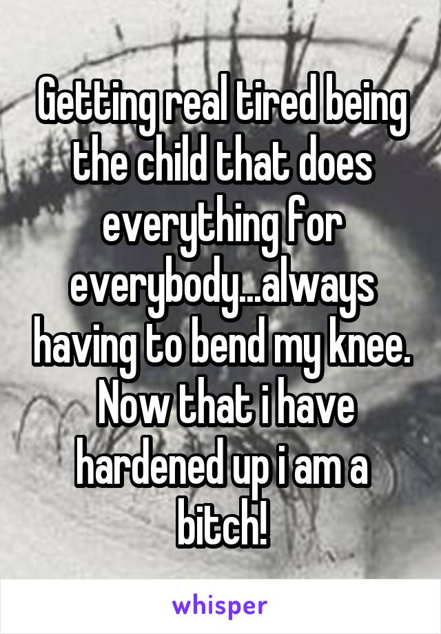 Getting real tired being the child that does everything for everybody...always having to bend my knee.  Now that i have hardened up i am a bitch!