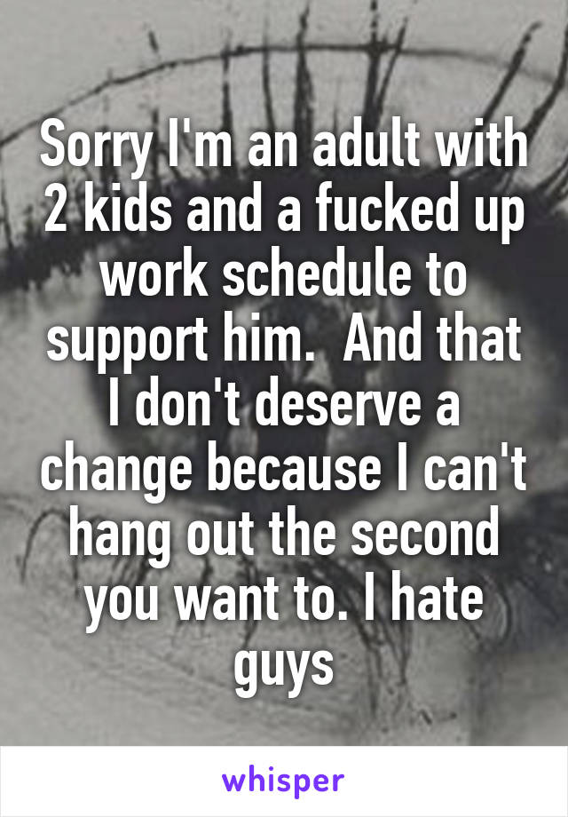 Sorry I'm an adult with 2 kids and a fucked up work schedule to support him.  And that I don't deserve a change because I can't hang out the second you want to. I hate guys