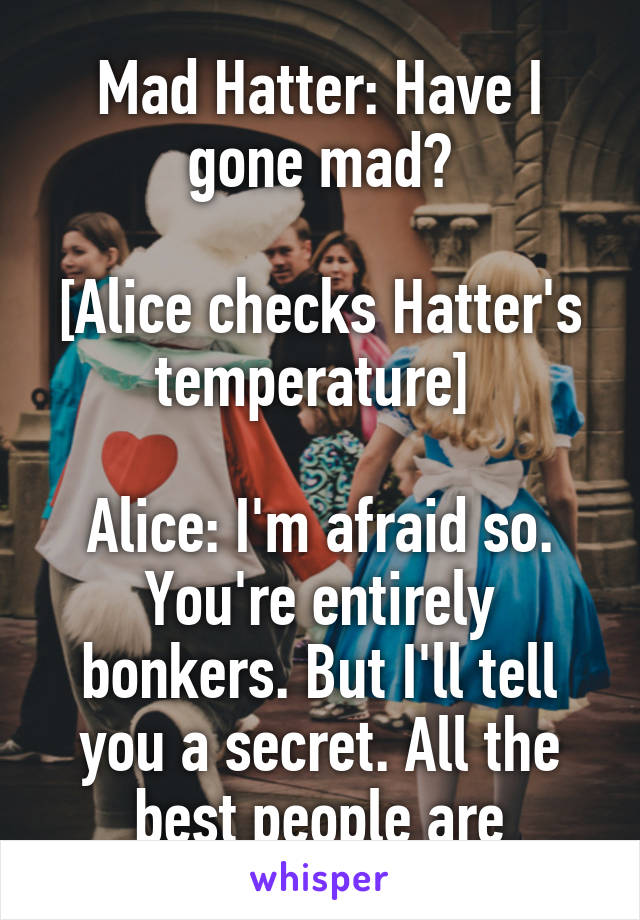 Mad Hatter: Have I gone mad?

[Alice checks Hatter's temperature] 

Alice: I'm afraid so. You're entirely bonkers. But I'll tell you a secret. All the best people are