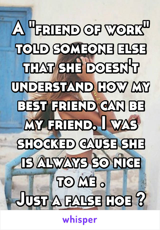 A "friend of work" told someone else that she doesn't understand how my best friend can be my friend. I was shocked cause she is always so nice to me .
Just a false hoe 😒