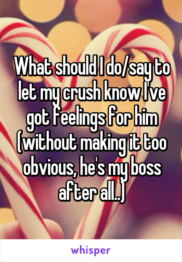 What should I do/say to let my crush know I've got feelings for him (without making it too obvious, he's my boss after all..)