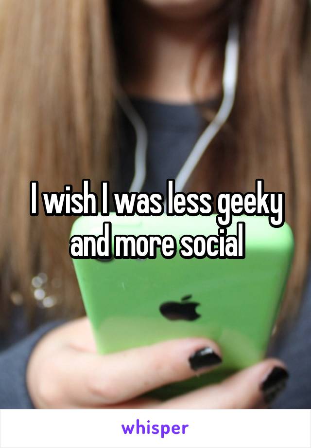 I wish I was less geeky and more social