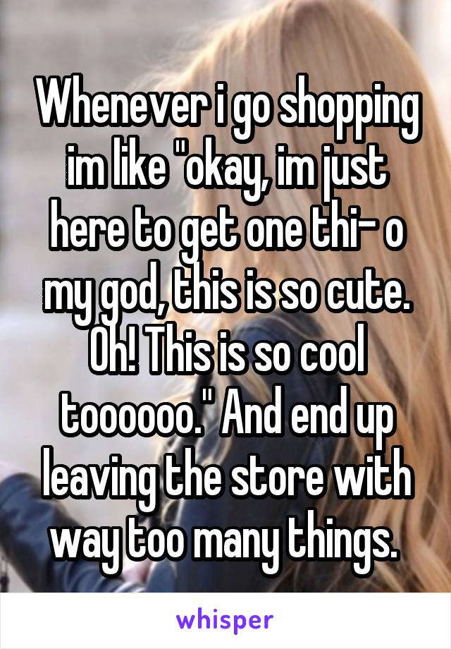 Whenever i go shopping im like "okay, im just here to get one thi- o my god, this is so cute. Oh! This is so cool toooooo." And end up leaving the store with way too many things. 