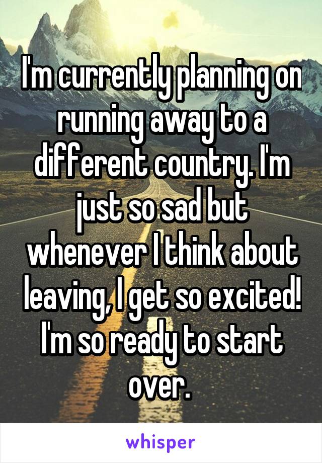 I'm currently planning on running away to a different country. I'm just so sad but whenever I think about leaving, I get so excited! I'm so ready to start over. 