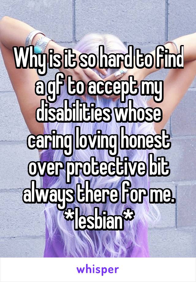 Why is it so hard to find a gf to accept my disabilities whose caring loving honest over protective bit always there for me.
*lesbian*