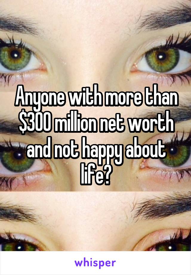 Anyone with more than $300 million net worth and not happy about life?