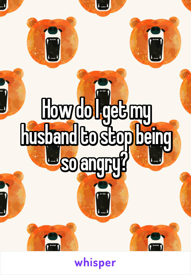 How do I get my husband to stop being so angry? 