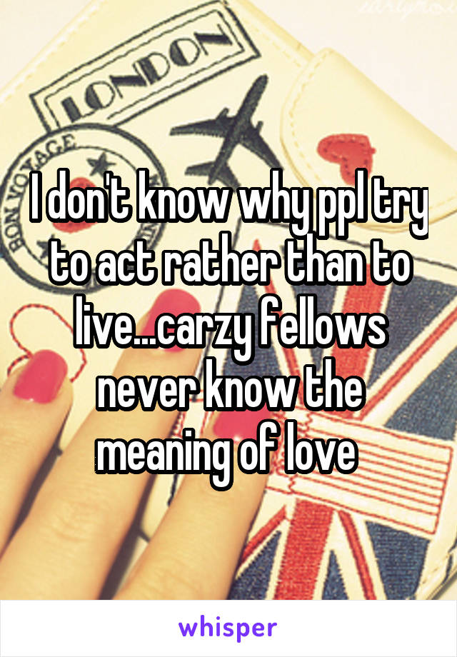 I don't know why ppl try to act rather than to live...carzy fellows never know the meaning of love 