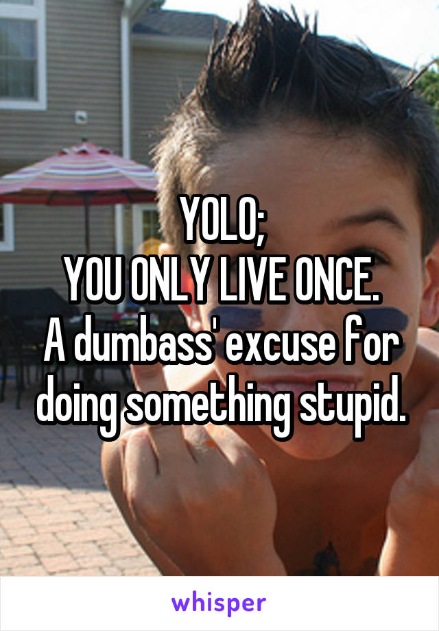 YOLO;
YOU ONLY LIVE ONCE.
A dumbass' excuse for doing something stupid.