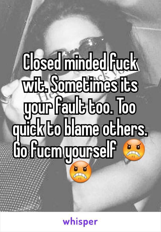 Closed minded fuck wit. Sometimes its your fault too. Too quick to blame others. Go fucm yourself 😠😠