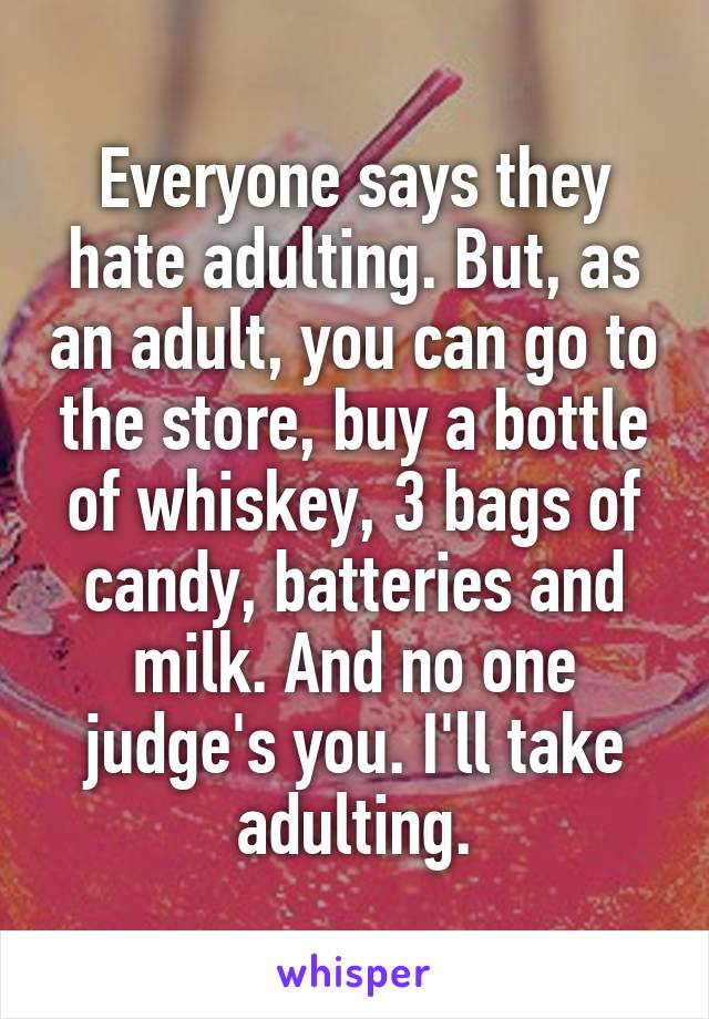 Everyone says they hate adulting. But, as an adult, you can go to the store, buy a bottle of whiskey, 3 bags of candy, batteries and milk. And no one judge's you. I'll take adulting.