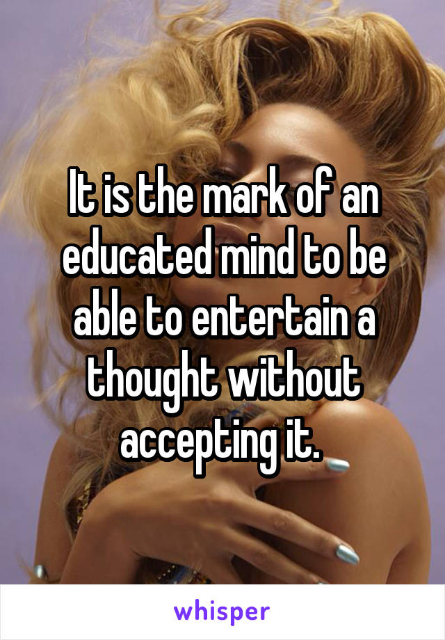 It is the mark of an educated mind to be able to entertain a thought without accepting it. 