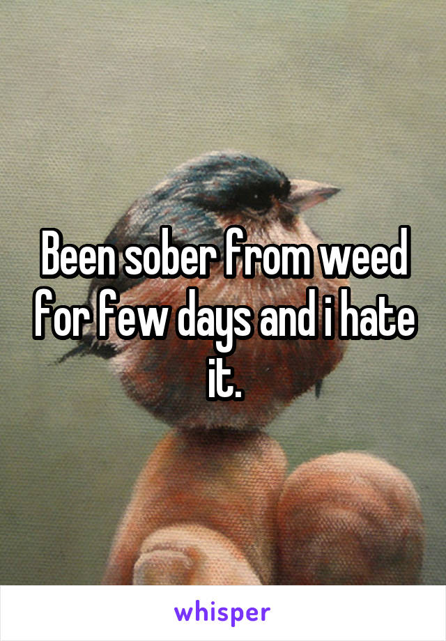 Been sober from weed for few days and i hate it.