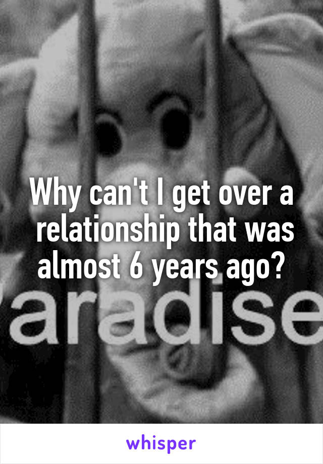 Why can't I get over a
 relationship that was almost 6 years ago?