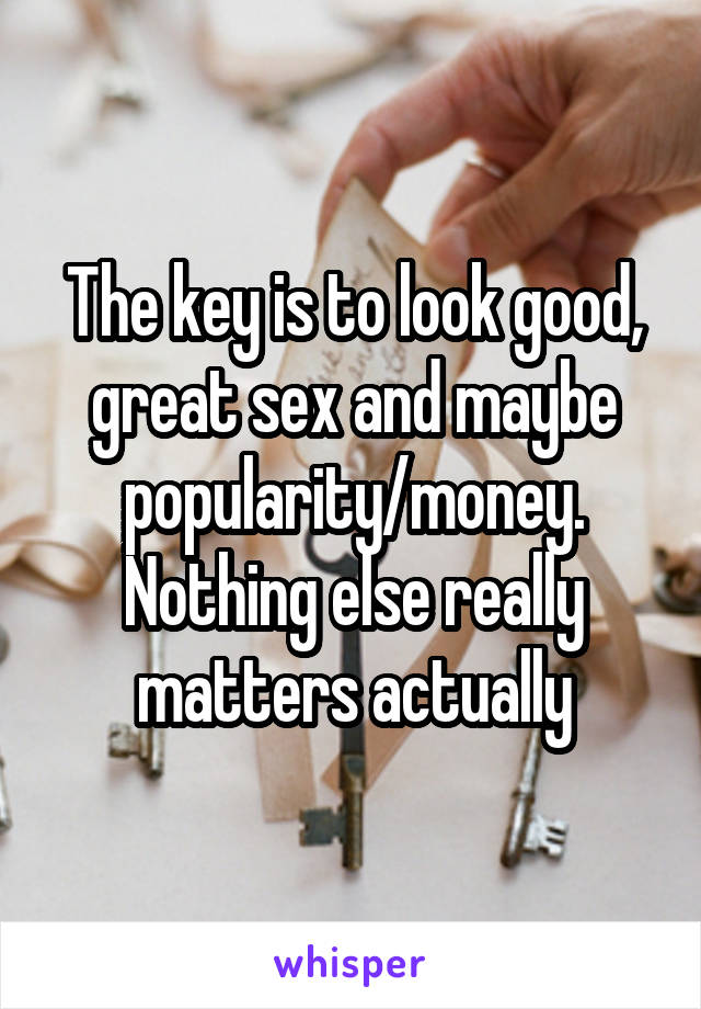 The key is to look good, great sex and maybe popularity/money. Nothing else really matters actually