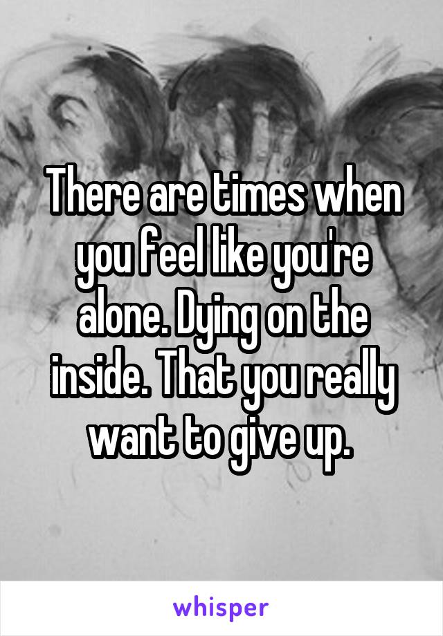 There are times when you feel like you're alone. Dying on the inside. That you really want to give up. 