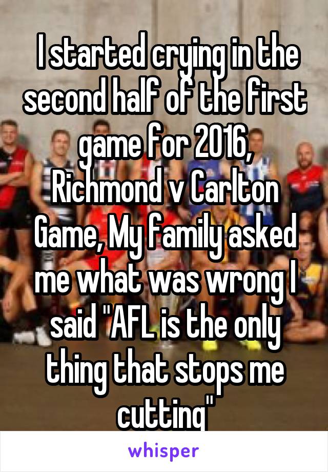  I started crying in the second half of the first game for 2016, Richmond v Carlton Game, My family asked me what was wrong I said "AFL is the only thing that stops me cutting"