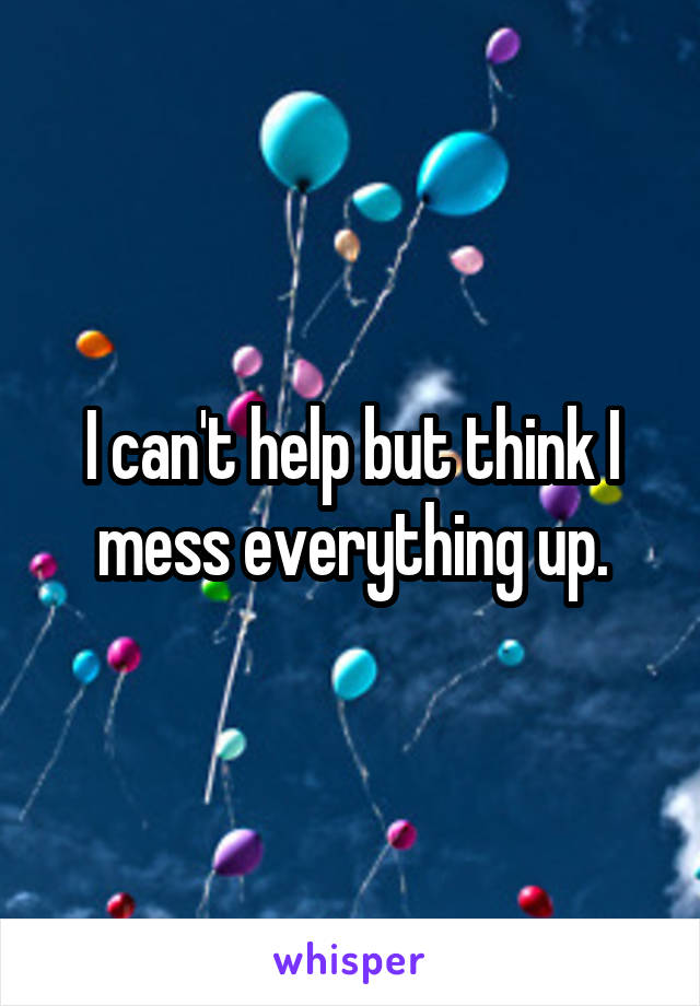 I can't help but think I mess everything up.