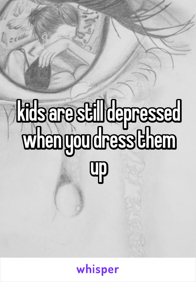 kids are still depressed when you dress them up