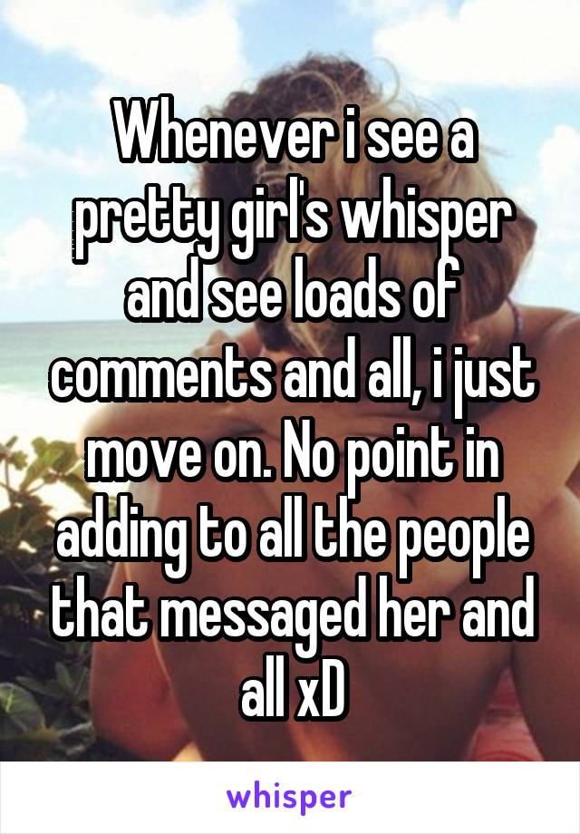 Whenever i see a pretty girl's whisper and see loads of comments and all, i just move on. No point in adding to all the people that messaged her and all xD