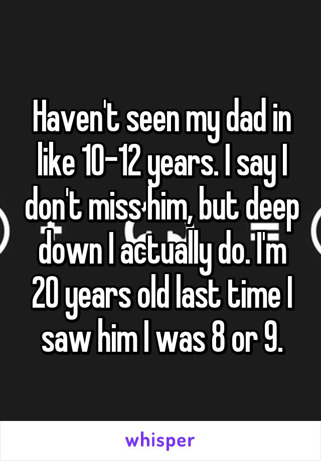 Haven't seen my dad in like 10-12 years. I say I don't miss him, but deep down I actually do. I'm 20 years old last time I saw him I was 8 or 9.