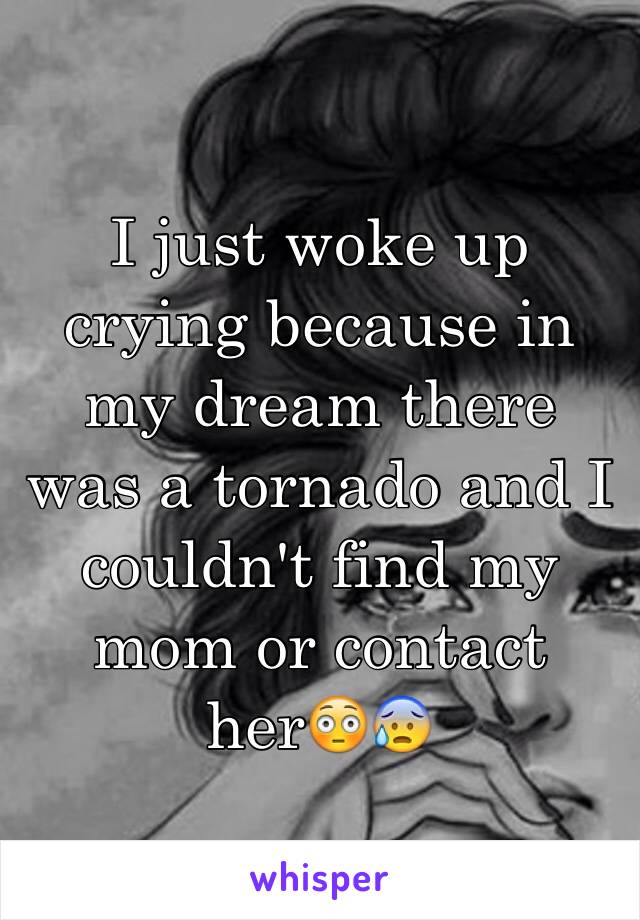 I just woke up crying because in my dream there was a tornado and I couldn't find my mom or contact her😳😰