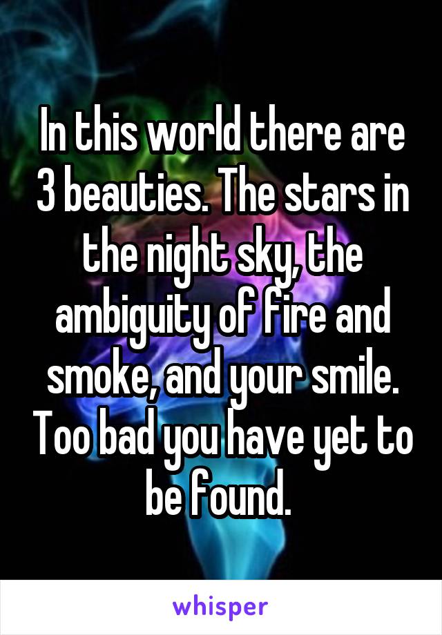 In this world there are 3 beauties. The stars in the night sky, the ambiguity of fire and smoke, and your smile. Too bad you have yet to be found. 