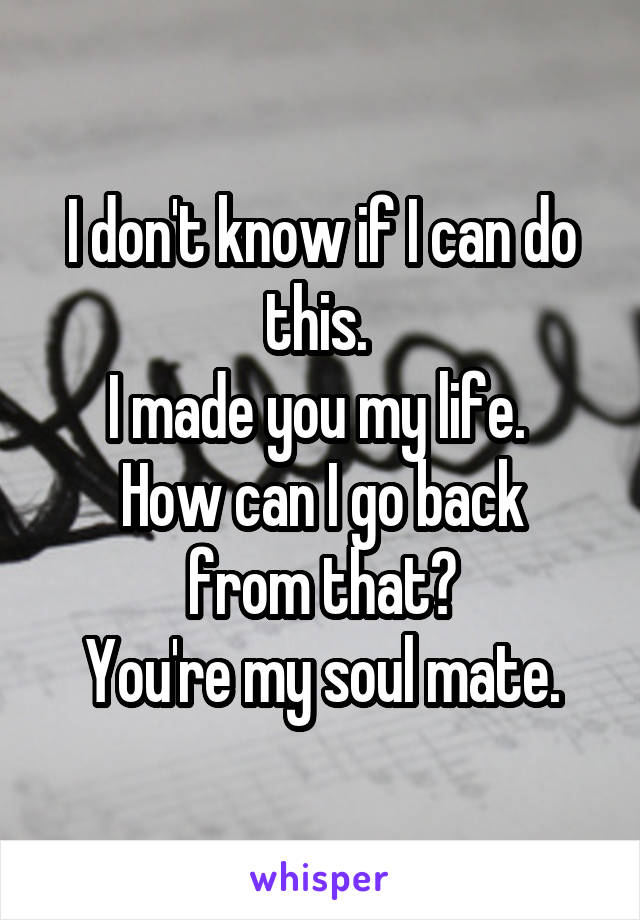 I don't know if I can do this. 
I made you my life. 
How can I go back from that?
You're my soul mate.