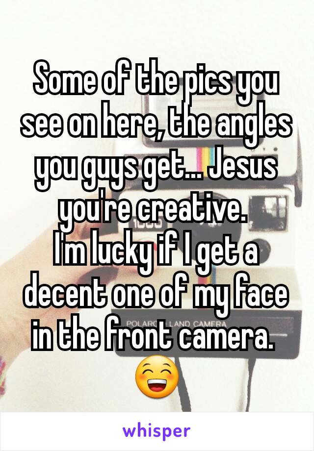 Some of the pics you see on here, the angles you guys get... Jesus you're creative. 
I'm lucky if I get a decent one of my face in the front camera. 
😁