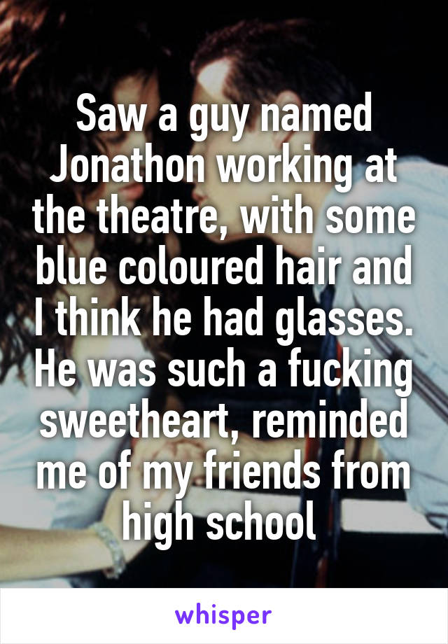 Saw a guy named Jonathon working at the theatre, with some blue coloured hair and I think he had glasses. He was such a fucking sweetheart, reminded me of my friends from high school 