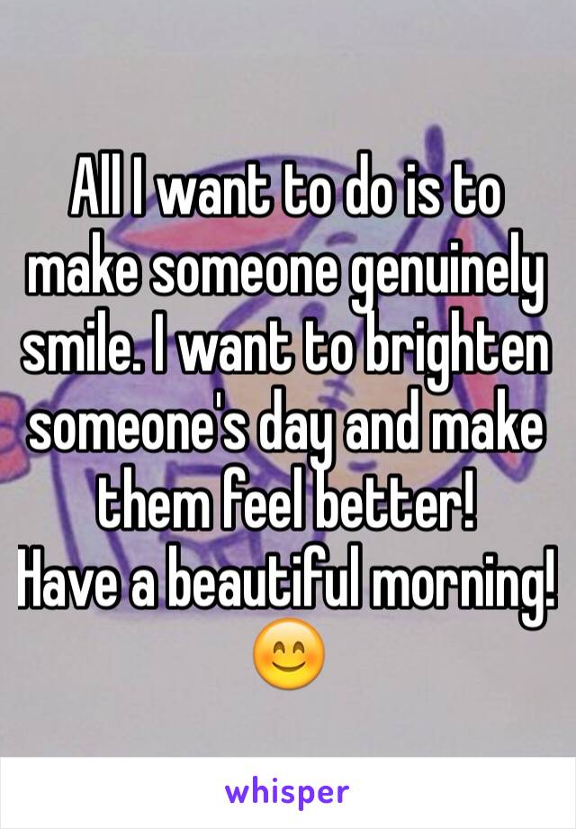 All I want to do is to make someone genuinely smile. I want to brighten someone's day and make them feel better! 
Have a beautiful morning! 😊