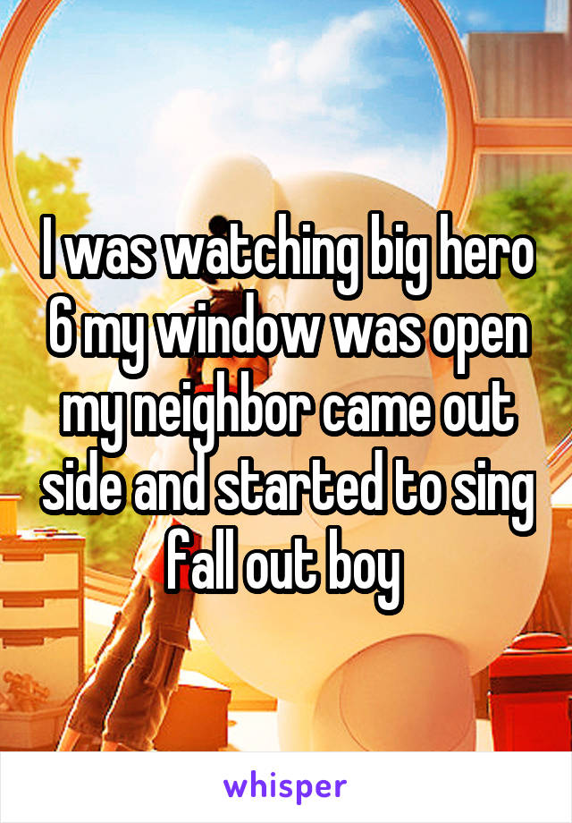 I was watching big hero 6 my window was open my neighbor came out side and started to sing fall out boy 