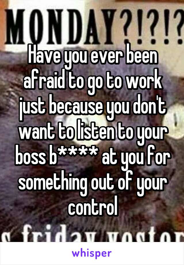 Have you ever been afraid to go to work just because you don't want to listen to your boss b**** at you for something out of your control